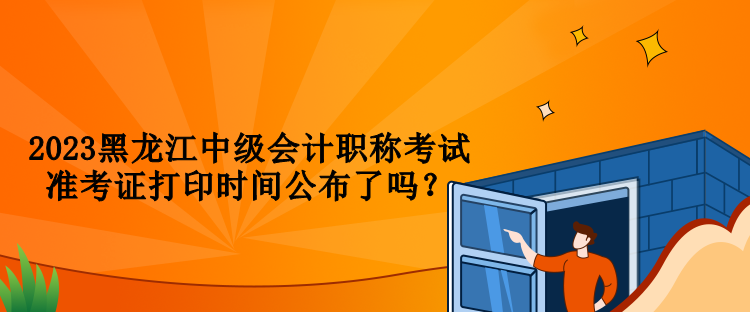 2023黑龍江中級會計職稱考試準考證打印時間公布了嗎？