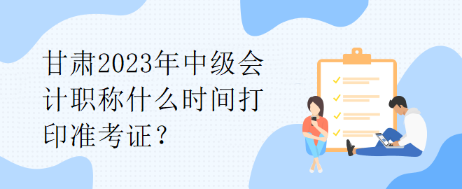 甘肅2023年中級會計職稱什么時間打印準考證？