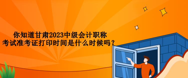 你知道甘肅2023中級(jí)會(huì)計(jì)職稱考試準(zhǔn)考證打印時(shí)間是什么時(shí)候嗎？