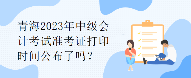 青海2023年中級會計考試準考證打印時間公布了嗎？