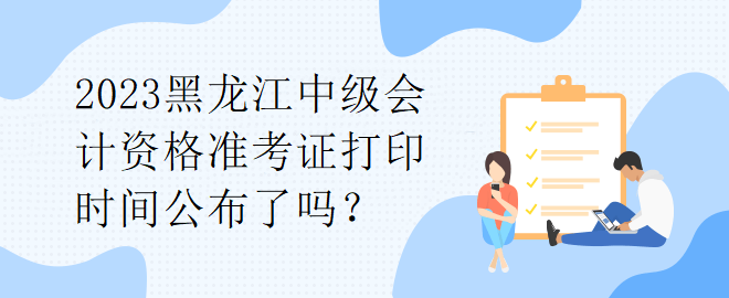 2023黑龍江中級會計(jì)資格準(zhǔn)考證打印時(shí)間公布了嗎？