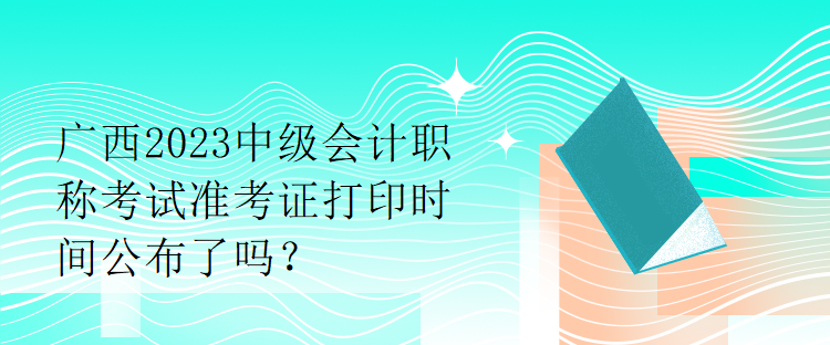 廣西2023中級會計職稱考試準考證打印時間公布了嗎？