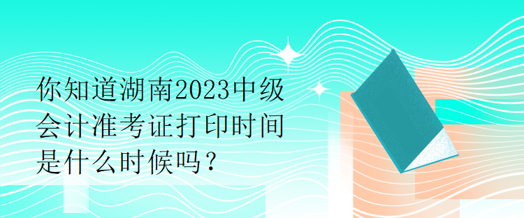 你知道湖南2023中級(jí)會(huì)計(jì)準(zhǔn)考證打印時(shí)間是什么時(shí)候嗎？