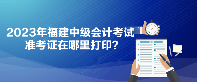 2023年福建中級會計考試準考證在哪里打印？