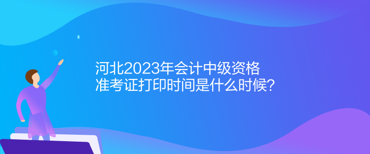 河北2023年會計中級資格準考證打印時間是什么時候？