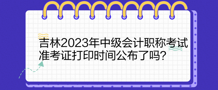 吉林2023年中級會計職稱考試準考證打印時間公布了嗎？