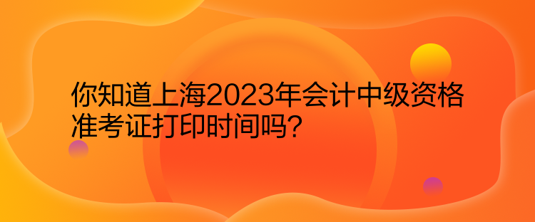 你知道上海2023年會計中級資格準(zhǔn)考證打印時間嗎？