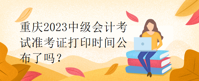 重慶2023中級(jí)會(huì)計(jì)考試準(zhǔn)考證打印時(shí)間公布了嗎？