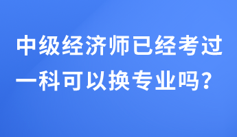 中級經(jīng)濟師已經(jīng)考過一科可以換專業(yè)嗎？