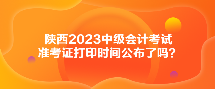 陜西2023中級會(huì)計(jì)考試準(zhǔn)考證打印時(shí)間公布了嗎？