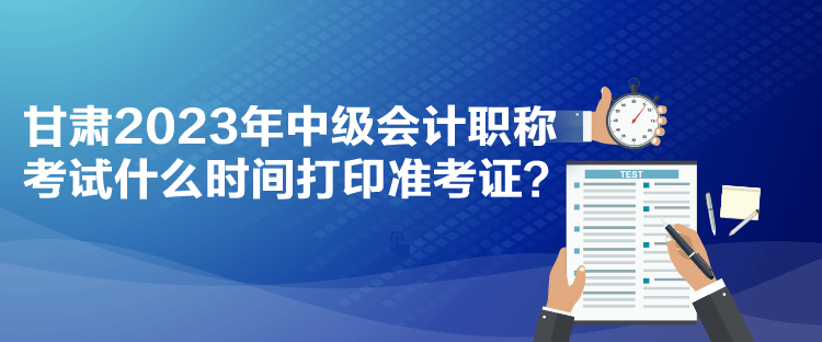 甘肅2023年中級會計職稱考試什么時間打印準考證？