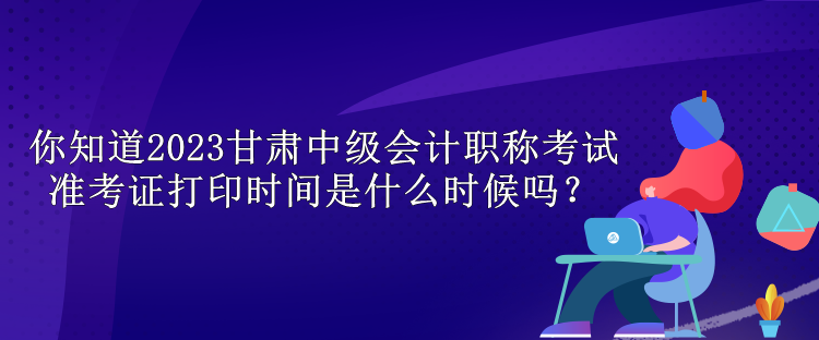 你知道2023甘肅中級會計職稱考試準考證打印時間是什么時候嗎？