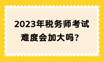 2023年稅務師考試難度會加大嗎？