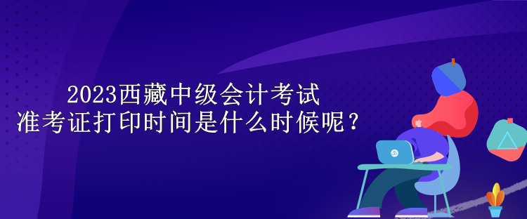 2023西藏中級會計考試準(zhǔn)考證打印時間是什么時候呢？