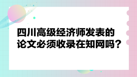 四川高級(jí)經(jīng)濟(jì)師發(fā)表的論文必須收錄在知網(wǎng)嗎？