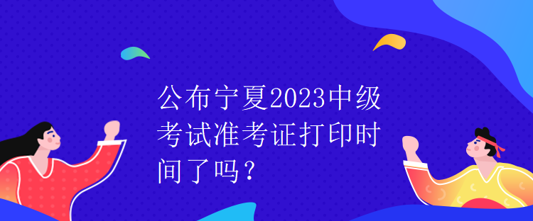 公布寧夏2023中級考試準考證打印時間了嗎？