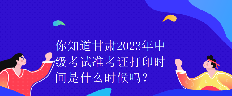 你知道甘肅2023年中級考試準(zhǔn)考證打印時間是什么時候嗎？