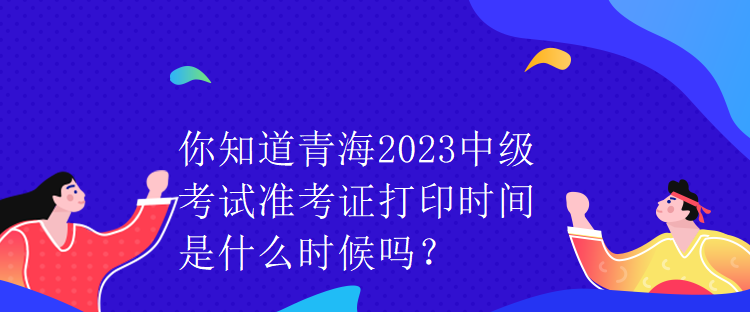 你知道青海2023中級考試準(zhǔn)考證打印時間是什么時候嗎？