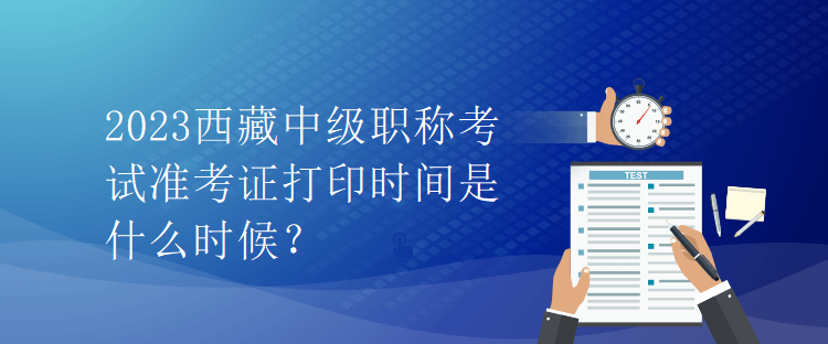 2023西藏中級職稱考試準考證打印時間是什么時候？