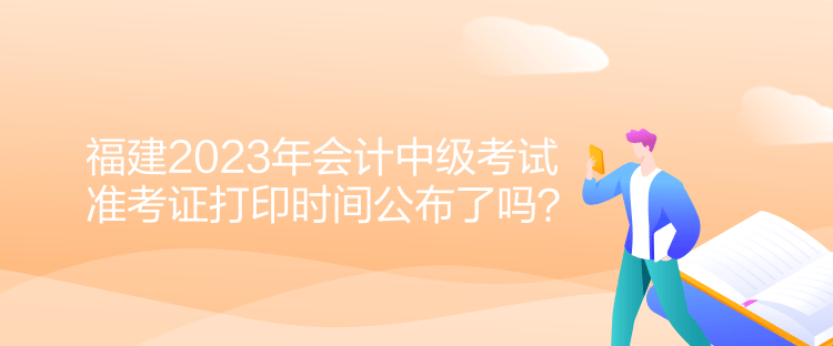 福建2023年會計中級考試準考證打印時間公布了嗎？