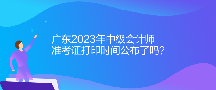 廣東2023年中級會計師準(zhǔn)考證打印時間公布了嗎？