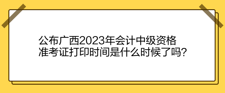 公布廣西2023年會計(jì)中級資格準(zhǔn)考證打印時間是什么時候了嗎？