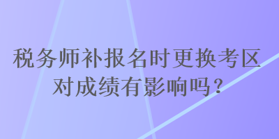 稅務(wù)師補(bǔ)報(bào)名時(shí)更換考區(qū)對(duì)成績(jī)有影響嗎？