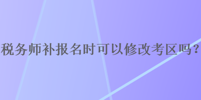 稅務(wù)師補(bǔ)報(bào)名時(shí)可以修改考區(qū)嗎？