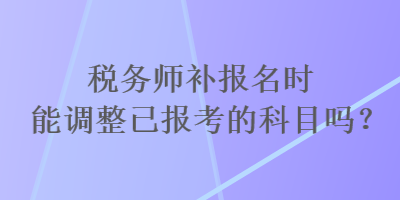 稅務(wù)師補報名時能調(diào)整已報考的科目嗎？