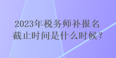 2023年稅務師補報名截止時間是什么時候？