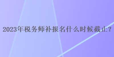 2023年稅務(wù)師補(bǔ)報(bào)名什么時(shí)候截止？