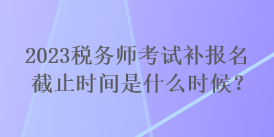 2023稅務(wù)師考試補報名截止時間是什么時候？