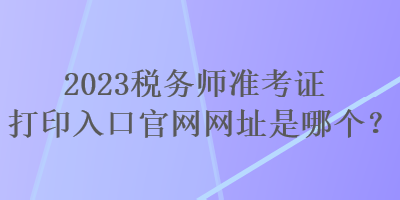 2023稅務(wù)師準(zhǔn)考證打印入口官網(wǎng)網(wǎng)址是哪個(gè)？