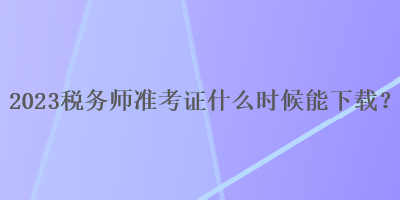 2023稅務(wù)師準(zhǔn)考證什么時(shí)候能下載？