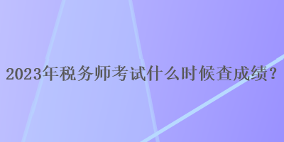 2023年稅務(wù)師考試什么時候查成績？