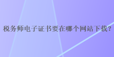 稅務師電子證書要在哪個網(wǎng)站下載？