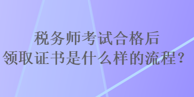 稅務(wù)師考試合格后領(lǐng)取證書是什么樣的流程？