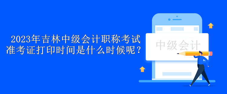 2023年吉林中級(jí)會(huì)計(jì)職稱考試準(zhǔn)考證打印時(shí)間是什么時(shí)候呢？