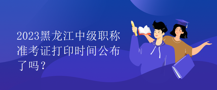 2023黑龍江中級(jí)職稱準(zhǔn)考證打印時(shí)間公布了嗎？