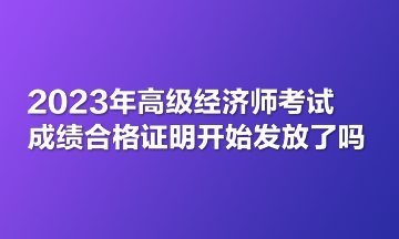 2023年高級經(jīng)濟師考試成績合格證明開始發(fā)放了嗎？