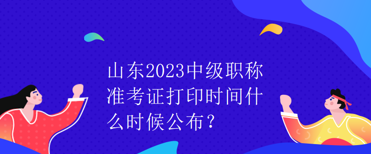 山東2023中級(jí)職稱準(zhǔn)考證打印時(shí)間什么時(shí)候公布？