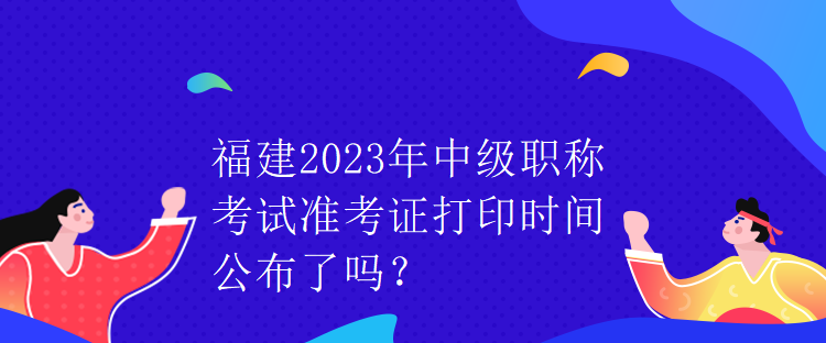 福建2023年中級(jí)職稱考試準(zhǔn)考證打印時(shí)間公布了嗎？