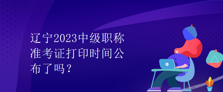 遼寧2023中級職稱準(zhǔn)考證打印時間公布了嗎？