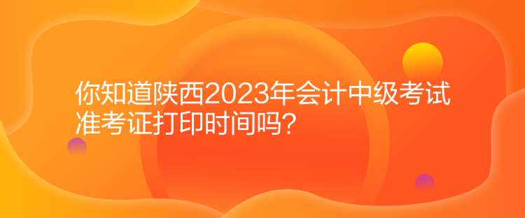 你知道陜西2023年會計中級考試準考證打印時間嗎？