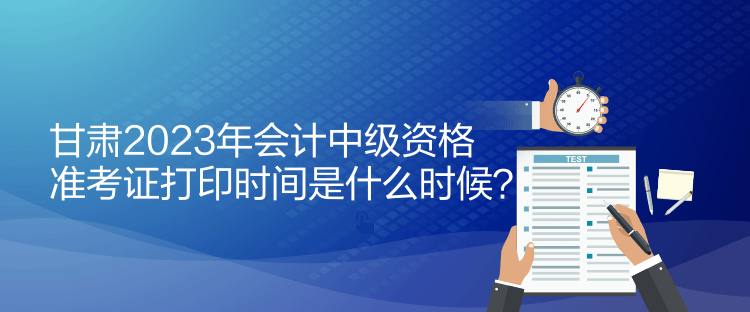 甘肅2023年會(huì)計(jì)中級(jí)資格準(zhǔn)考證打印時(shí)間是什么時(shí)候？