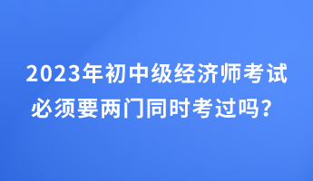 2023年初中級(jí)經(jīng)濟(jì)師考試必須要兩門(mén)同時(shí)考過(guò)嗎？