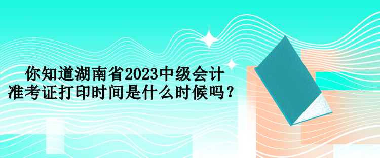 你知道湖南省2023中級(jí)會(huì)計(jì)準(zhǔn)考證打印時(shí)間是什么時(shí)候嗎？