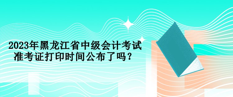 2023年黑龍江省中級會計考試準(zhǔn)考證打印時間公布了嗎？