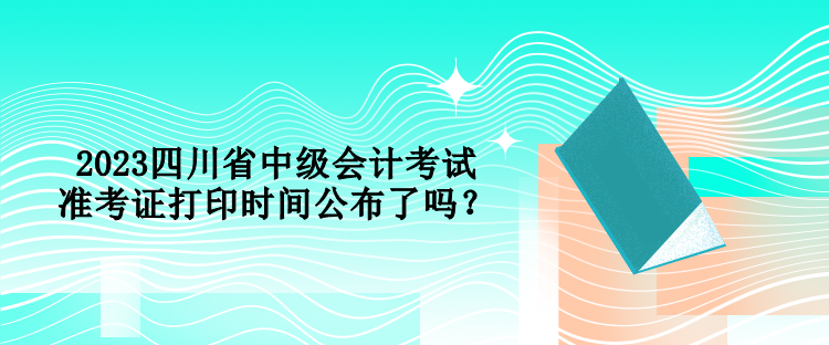 2023四川省中級會計考試準(zhǔn)考證打印時間公布了嗎？