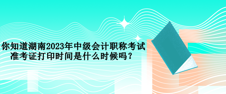 你知道湖南2023年中級(jí)會(huì)計(jì)職稱考試準(zhǔn)考證打印時(shí)間是什么時(shí)候嗎？